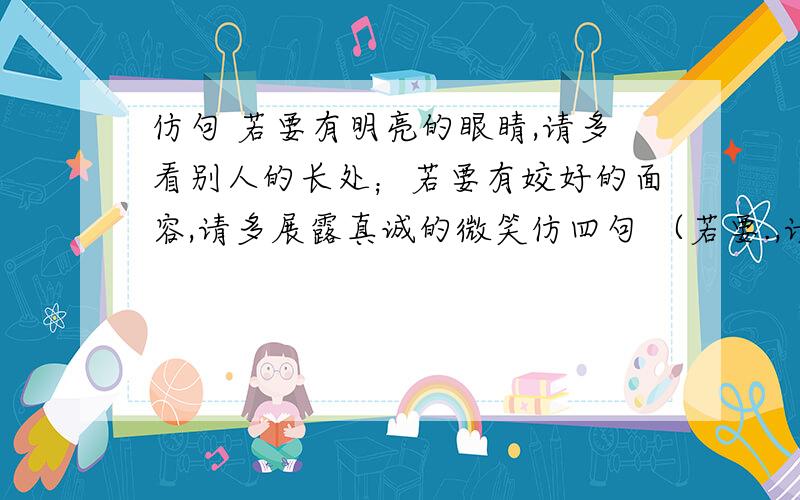 仿句 若要有明亮的眼睛,请多看别人的长处；若要有姣好的面容,请多展露真诚的微笑仿四句 （若要.,请.）