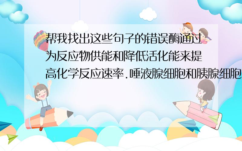 帮我找出这些句子的错误酶通过为反应物供能和降低活化能来提高化学反应速率.唾液腺细胞和胰腺细胞中,高尔基体数量较少凋亡细胞内所有基因的表达都下降,酶活性都减弱细胞内酶的形成