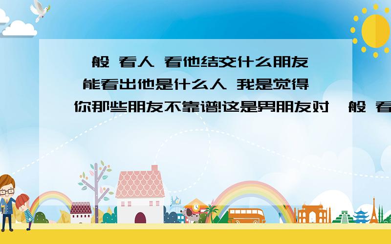 一般 看人 看他结交什么朋友 能看出他是什么人 我是觉得你那些朋友不靠谱!这是男朋友对一般 看人 看他结交什么朋友 能看出他是什么人 我是觉得你那些朋友不靠谱!这是男朋友对我说的这