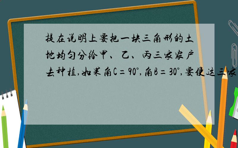 提在说明上要把一块三角形的土地均匀分给甲、乙、丙三家农户去种植,如果角C=90°,角B=30°,要使这三家农户所得土地的大小、形状都相同,请你试着分一分,在图中画出,并说明画法.写出证明过