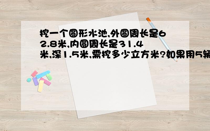 挖一个圆形水池,外圆周长是62.8米,内圆周长是31.4米,深1.5米,需挖多少立方米?如果用5辆容积为4.5立方米...挖一个圆形水池,外圆周长是62.8米,内圆周长是31.4米,深1.5米,需挖多少立方米?如果用5辆