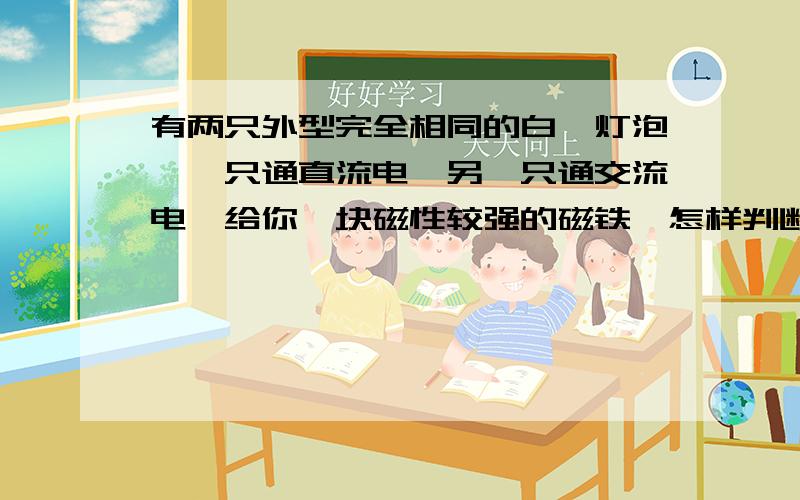 有两只外型完全相同的白炽灯泡,一只通直流电,另一只通交流电,给你一块磁性较强的磁铁,怎样判断哪一只灯泡通过的是直流电..要在今天10点以前.希望能顺便解释下直流电与交流电的不同.