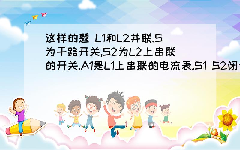 这样的题 L1和L2并联.S为干路开关,S2为L2上串联的开关,A1是L1上串联的电流表.S1 S2闭合时两灯都发光.现在段开S2问：L1亮度变化 与 电流表读数变化补充问下：电灯的亮度是不是和电流有关?不要