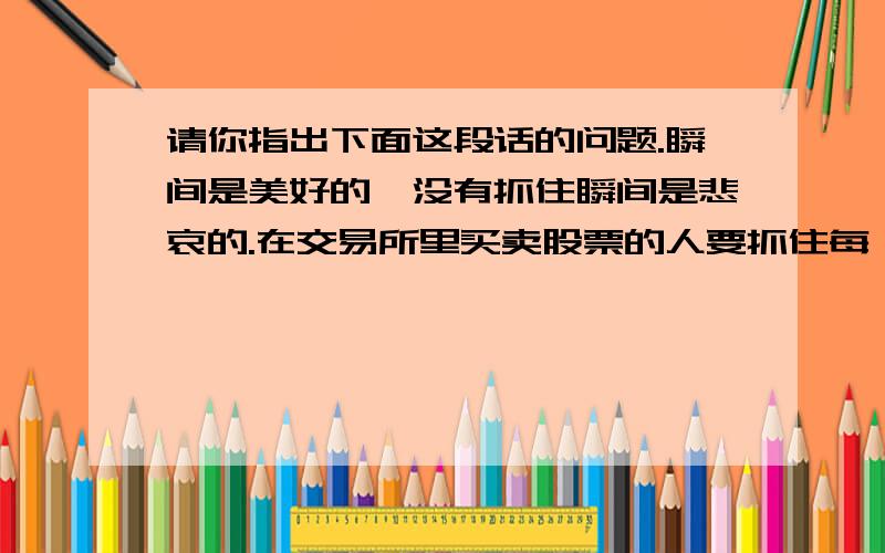 请你指出下面这段话的问题.瞬间是美好的,没有抓住瞬间是悲哀的.在交易所里买卖股票的人要抓住每一个瞬间,因为股票的每一个升起都预示着下一步的起跌.那些不注重瞬间的人,只顾着不断