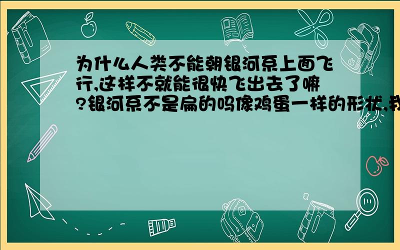 为什么人类不能朝银河系上面飞行,这样不就能很快飞出去了嘛?银河系不是扁的吗像鸡蛋一样的形状,我们为什么非要朝银河系的半径飞行直接往上飞不早飞出银河系了吗?银河系厚度总没它直