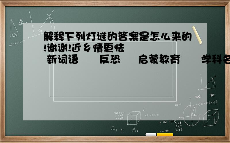 解释下列灯谜的答案是怎么来的!谢谢!近乡情更怯      新词语      反恐     启蒙教育      学科名      人才学     芦花飘荡松花落      谚语两句      鸡也飞了,蛋也打了     宝玉袭人相对视      扬