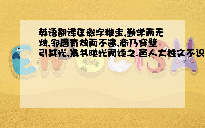 英语翻译匡衡字稚圭,勤学而无烛,邻居有烛而不逮,衡乃穿壁引其光,发书映光而读之.邑人大姓文不识,家富多书,衡乃与其佣作而不求偿.主人怪问衡,衡曰：“愿得主人书遍读之.”主人感叹,资