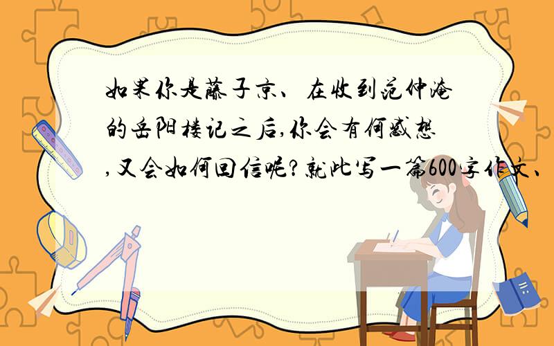 如果你是藤子京、在收到范仲淹的岳阳楼记之后,你会有何感想,又会如何回信呢?就此写一篇600字作文、十万火急!时间截至到今天下午.给个思路也可以