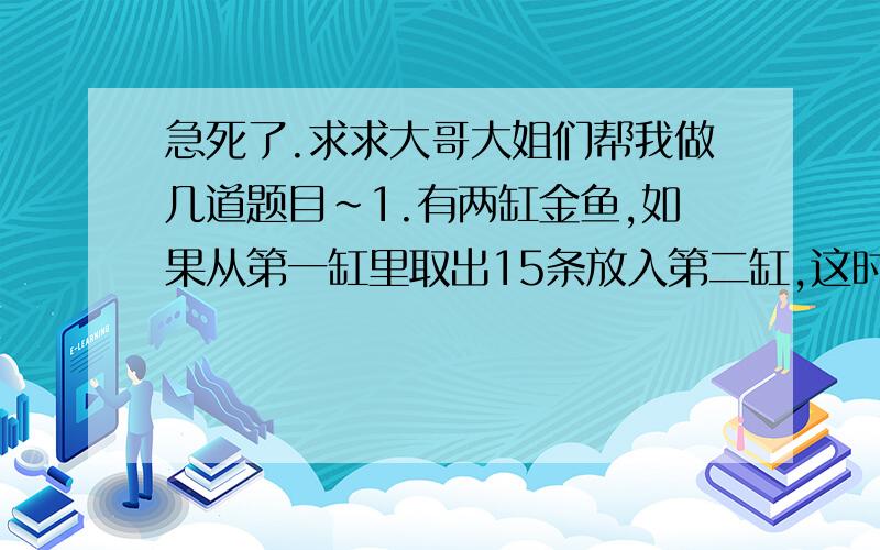 急死了.求求大哥大姐们帮我做几道题目~1.有两缸金鱼,如果从第一缸里取出15条放入第二缸,这时第二缸里的金鱼正好是第一缸的7分之5.已知第二缸里原有金鱼35条,第一缸原有的金鱼比第二缸