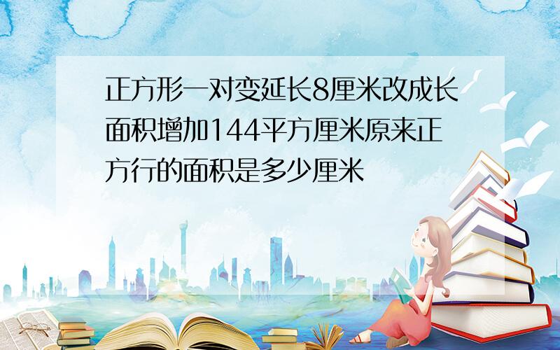 正方形一对变延长8厘米改成长面积增加144平方厘米原来正方行的面积是多少厘米