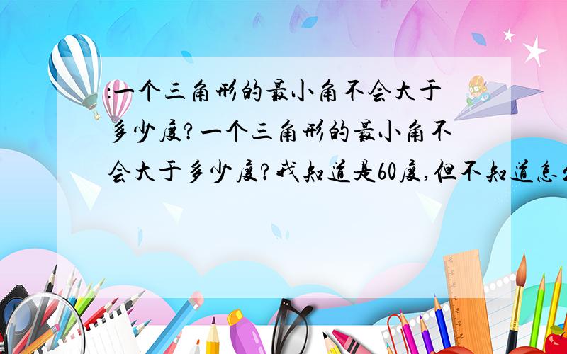 ：一个三角形的最小角不会大于多少度?一个三角形的最小角不会大于多少度?我知道是60度,但不知道怎么求出来的,虽然我积分不多但我一定会多送几分的