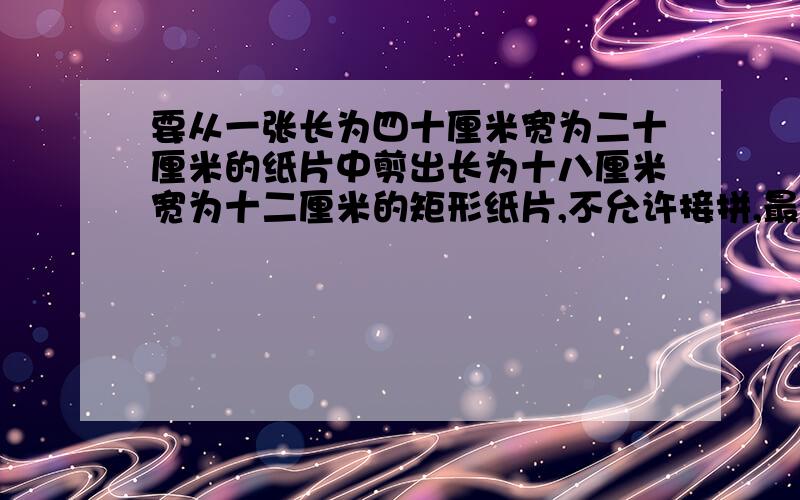 要从一张长为四十厘米宽为二十厘米的纸片中剪出长为十八厘米宽为十二厘米的矩形纸片,不允许接拼,最多能