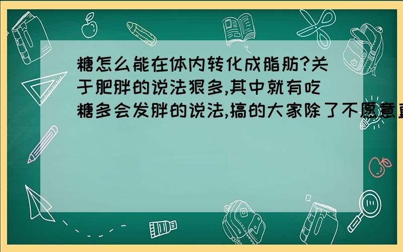 糖怎么能在体内转化成脂肪?关于肥胖的说法狠多,其中就有吃糖多会发胖的说法,搞的大家除了不愿意直接吃糖和甜食外,连含淀粉、糖分多的粮食、水果呀不敢吃了.这样胡诌简直是不叫人活