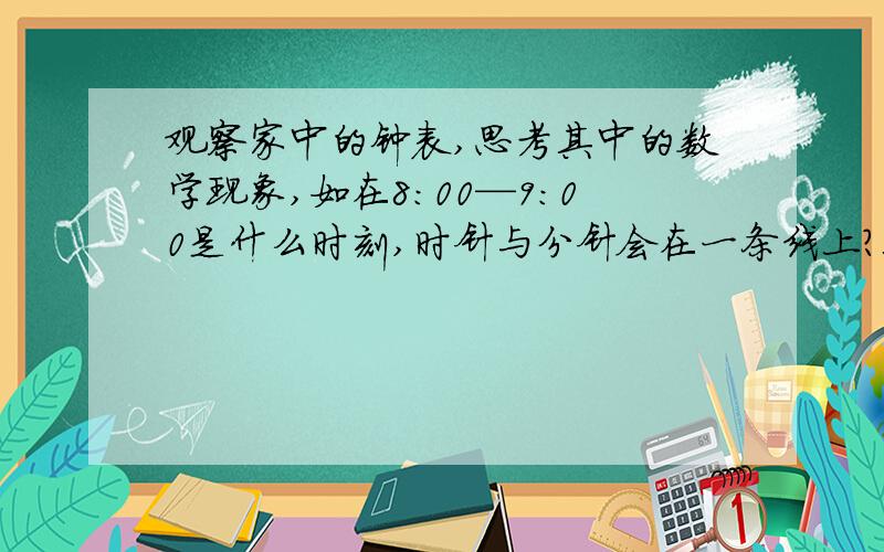 观察家中的钟表,思考其中的数学现象,如在8：00—9:00是什么时刻,时针与分针会在一条线上?又在什么时刻时针与分针成九十度角?