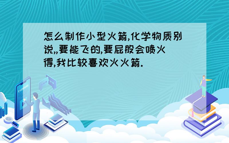 怎么制作小型火箭,化学物质别说,,要能飞的,要屁股会喷火得,我比较喜欢火火箭.