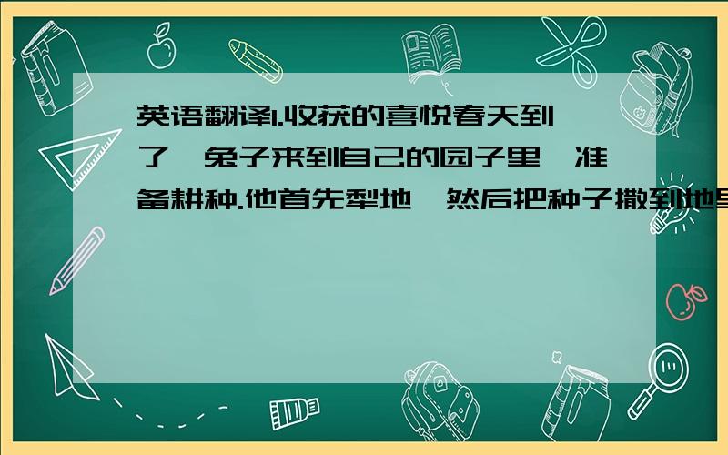 英语翻译1.收获的喜悦春天到了,兔子来到自己的园子里,准备耕种.他首先犁地,然后把种子撒到地里,浇水,施肥,他从早到晚辛苦的劳动,.到了秋天,他收获了好多的大白菜,他很高兴.（关键词.耕