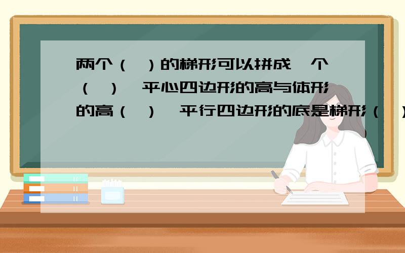 两个（ ）的梯形可以拼成一个（ ）,平心四边形的高与体形的高（ ）,平行四边形的底是梯形（ ）的和,因为平行四边形的面积=（ ）,所以梯形的面积是（ ）,用含有字母的式子表示是（ ）.