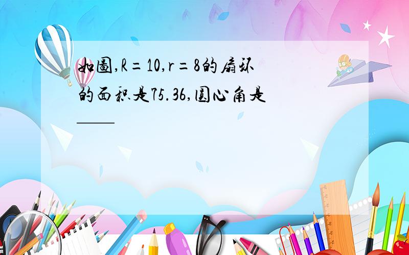 如图,R=10,r=8的扇环的面积是75.36,圆心角是——