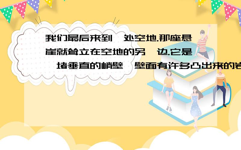 我们最后来到一处空地.那座悬崖就耸立在空地的另一边.它是一堵垂直的峭壁,壁面有许多凸出来的岩石、崩土和蓬乱的灌木.大约只有二十米高,但在我眼中却是高不可攀的险峰.说说对这句话