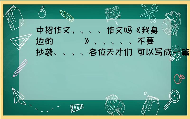 中招作文、、、、作文吗《我身边的___ 》、、、、、不要抄袭、、、、各位天才们 可以写成一篇文章形势不？