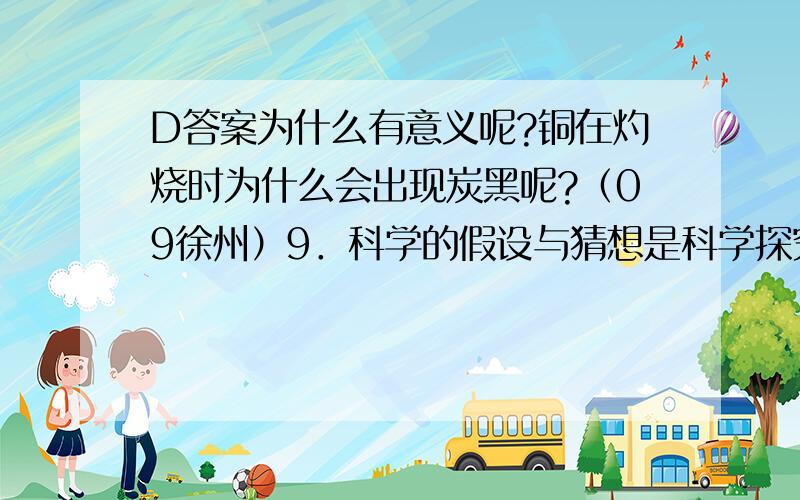 D答案为什么有意义呢?铜在灼烧时为什么会出现炭黑呢?（09徐州）9．科学的假设与猜想是科学探究的先导和价值所在.在下列假设(猜想)引导下的探究肯定没有意义的选项是A．探究二氧化硫和