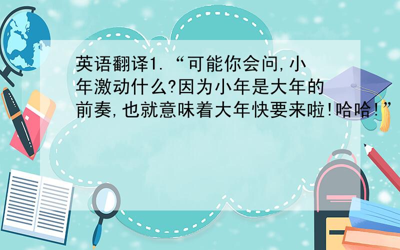 英语翻译1.“可能你会问,小年激动什么?因为小年是大年的前奏,也就意味着大年快要来啦!哈哈!”2.“我先去外婆家拜年,收红包,然后回奶奶家吃团圆饭.团圆的感觉真好啊!哈哈!”