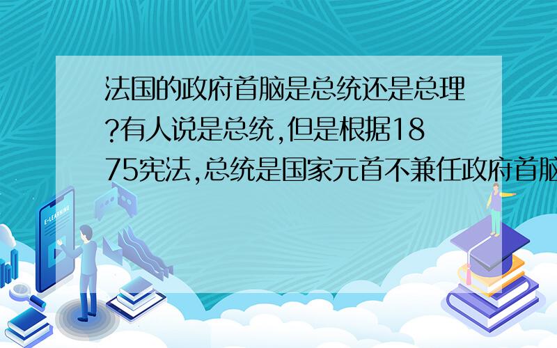 法国的政府首脑是总统还是总理?有人说是总统,但是根据1875宪法,总统是国家元首不兼任政府首脑.总理又是总统任命的.我根本搞不清到底哪个是政府首脑?恳请牛人给解决一下`````拜谢了.