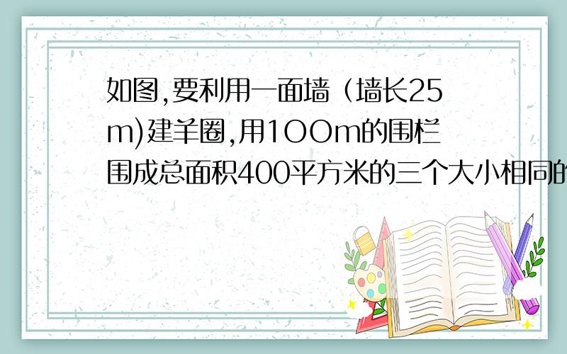 如图,要利用一面墙（墙长25m)建羊圈,用1OOm的围栏围成总面积400平方米的三个大小相同的矩形羊圈,求羊圈边长  AB,BC.各为多少m?