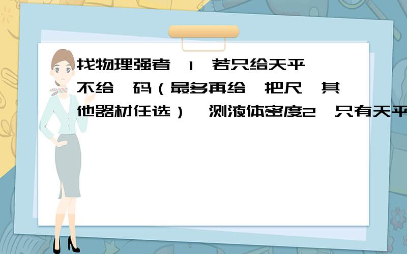 找物理强者,1、若只给天平,不给砝码（最多再给一把尺,其他器材任选）,测液体密度2,只有天平,求固体、液体方法