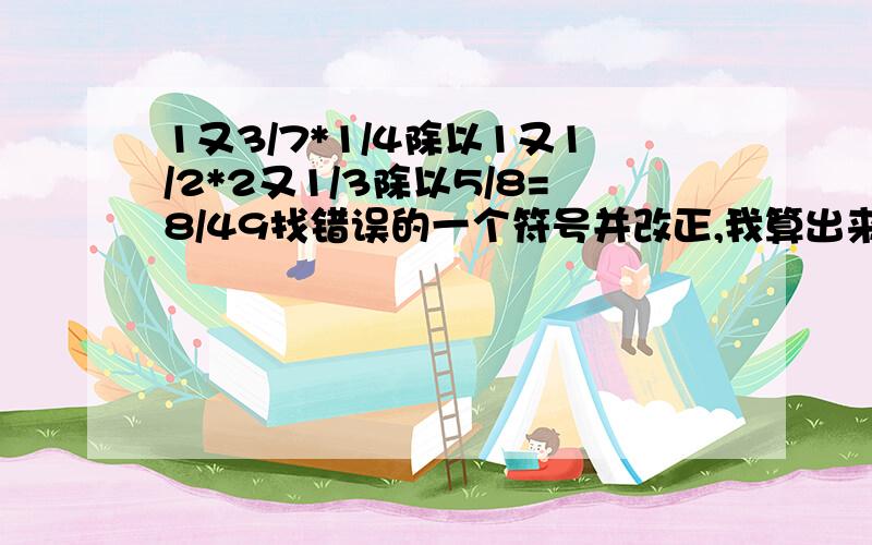 1又3/7*1/4除以1又1/2*2又1/3除以5/8=8/49找错误的一个符号并改正,我算出来正确答案为8/9【9分之8】.请高人来算一算哪个符号错了,