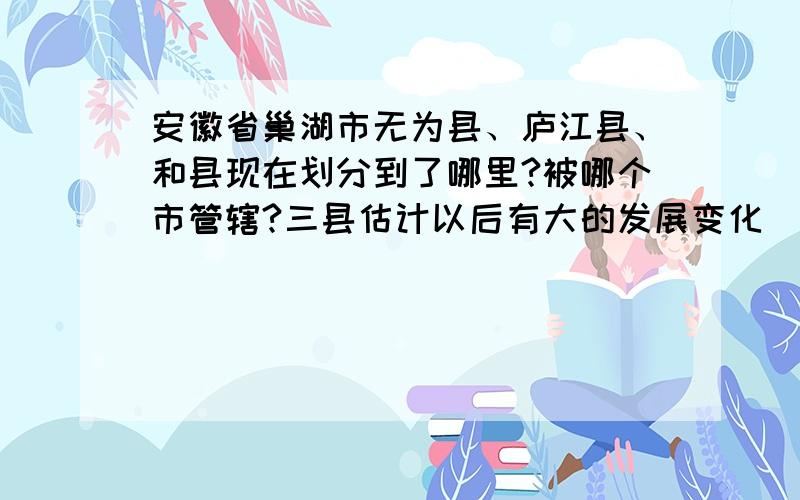 安徽省巢湖市无为县、庐江县、和县现在划分到了哪里?被哪个市管辖?三县估计以后有大的发展变化