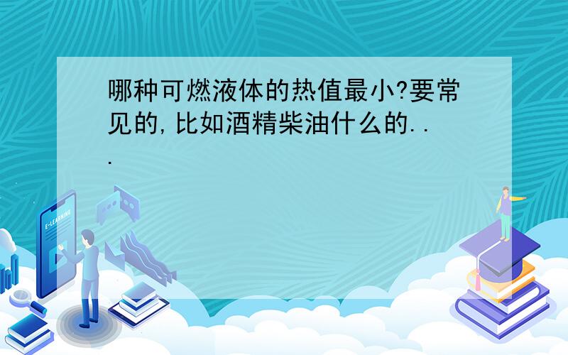 哪种可燃液体的热值最小?要常见的,比如酒精柴油什么的...