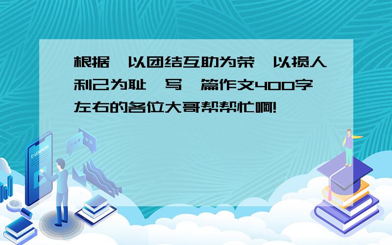 根据《以团结互助为荣,以损人利己为耻》写一篇作文400字左右的各位大哥帮帮忙啊!