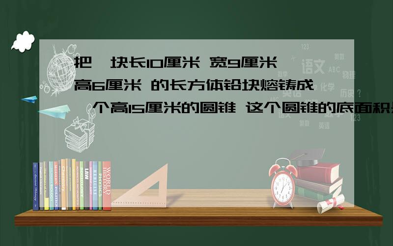 把一块长10厘米 宽9厘米 高6厘米 的长方体铅块熔铸成一个高15厘米的圆锥 这个圆锥的底面积是多少平方厘米方程解.