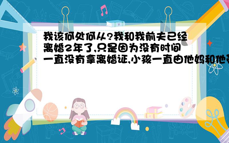 我该何处何从?我和我前夫已经离婚2年了,只是因为没有时间一直没有拿离婚证,小孩一直由他妈和他带在身边,我每次打电话他都不接,要么就挂了,我听以前的同事说最近他找了另外的工作,每