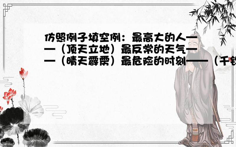 仿照例子填空例：最高大的人——（顶天立地）最反常的天气——（晴天霹雳）最危险的时刻——（千钧一发）问；最大的容量——（ ）最大的愤怒——（ ）