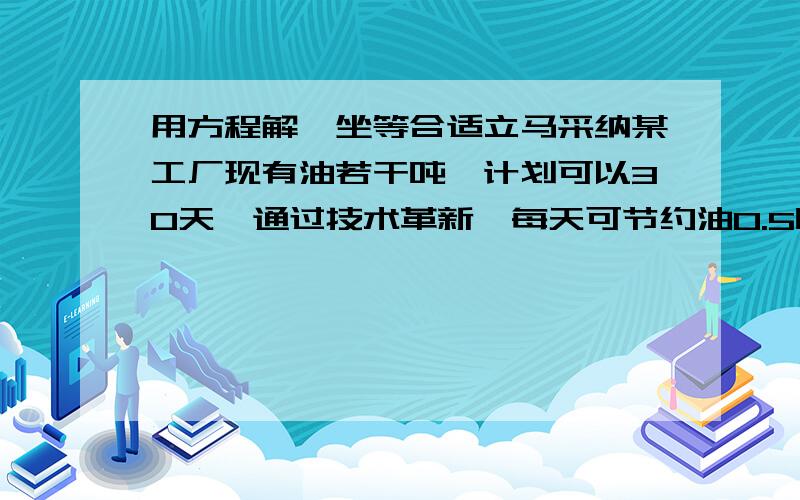 用方程解,坐等合适立马采纳某工厂现有油若干吨,计划可以30天,通过技术革新,每天可节约油0.5吨,这样可以比原计划多用10天,问：原有油多少吨?原计划每天用油多少吨?