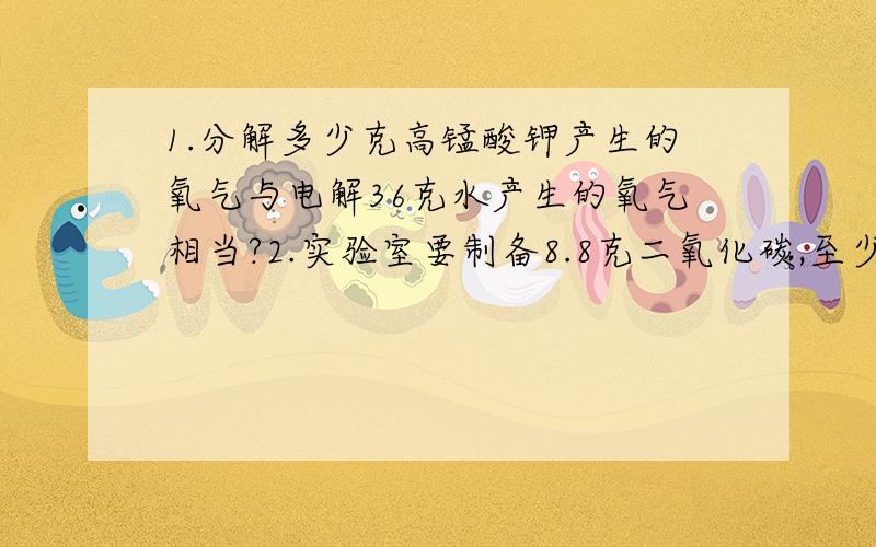 1.分解多少克高锰酸钾产生的氧气与电解36克水产生的氧气相当?2.实验室要制备8.8克二氧化碳,至少需要含碳酸钙90%的石灰石多少克?