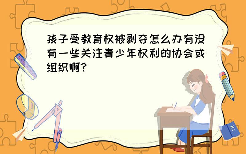 孩子受教育权被剥夺怎么办有没有一些关注青少年权利的协会或组织啊?