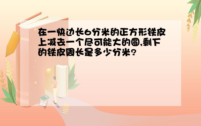 在一快边长6分米的正方形铁皮上减去一个尽可能大的圆,剩下的铁皮周长是多少分米?