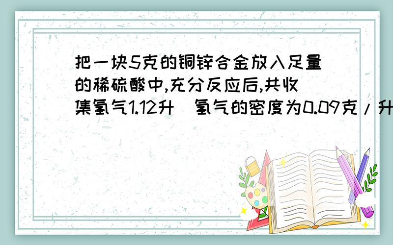 把一块5克的铜锌合金放入足量的稀硫酸中,充分反应后,共收集氢气1.12升(氢气的密度为0.09克/升).求:(1)5克合金中锌的质量;(2)合金中铜的质量分数.