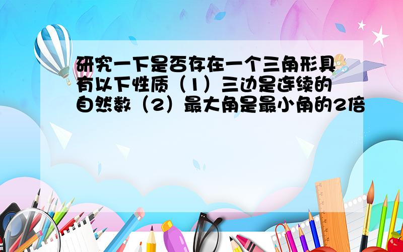 研究一下是否存在一个三角形具有以下性质（1）三边是连续的自然数（2）最大角是最小角的2倍