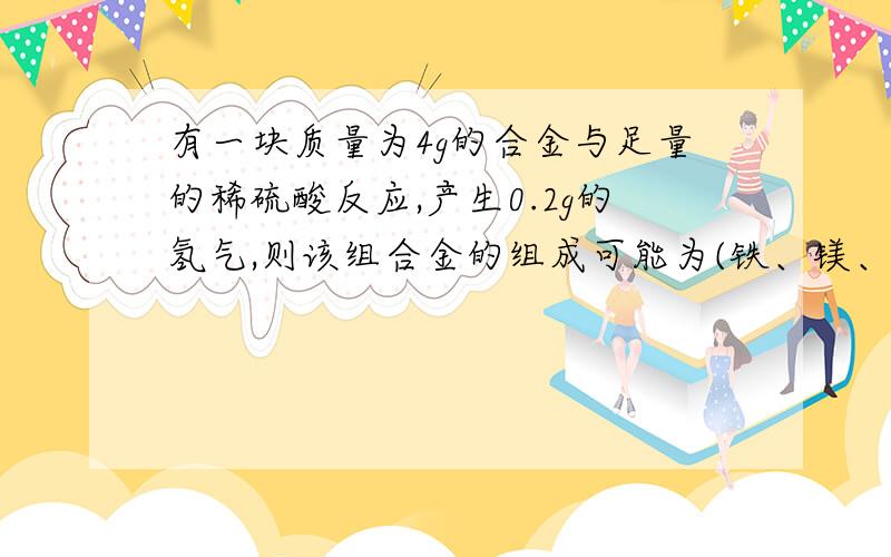 有一块质量为4g的合金与足量的稀硫酸反应,产生0.2g的氢气,则该组合金的组成可能为(铁、镁、铝、锌中任...有一块质量为4g的合金与足量的稀硫酸反应,产生0.2g的氢气,则该组合金的组成可能