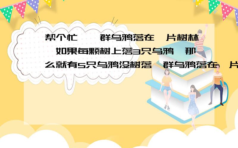 帮个忙,一群乌鸦落在一片树林,如果每颗树上落3只乌鸦,那么就有5只乌鸦没树落一群乌鸦落在一片树林,如果每颗树上落3只乌鸦,那么就有5只乌鸦没树落,如果每棵树落5只乌鸦,那么就有一棵树