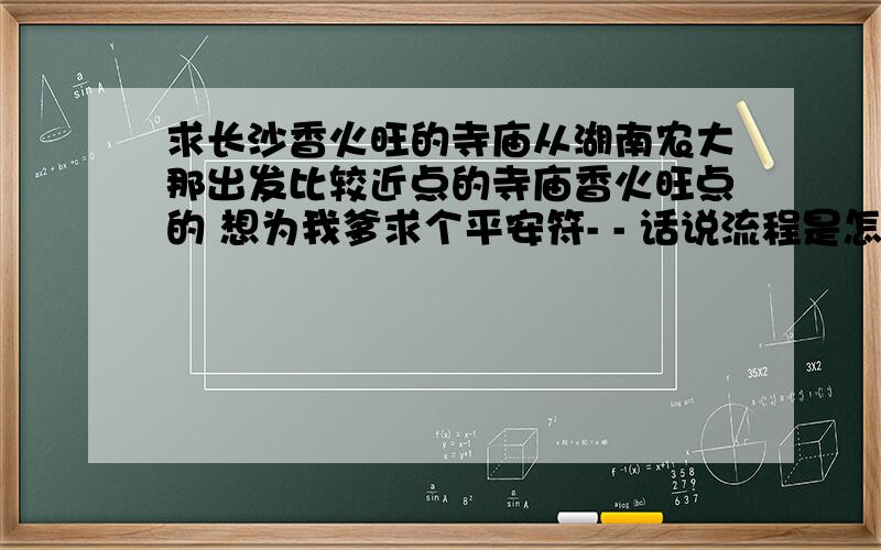 求长沙香火旺的寺庙从湖南农大那出发比较近点的寺庙香火旺点的 想为我爹求个平安符- - 话说流程是怎样?自己去求平安符 要怎么求?