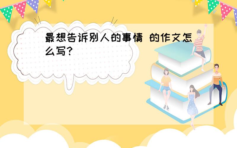 最想告诉别人的事情 的作文怎么写?