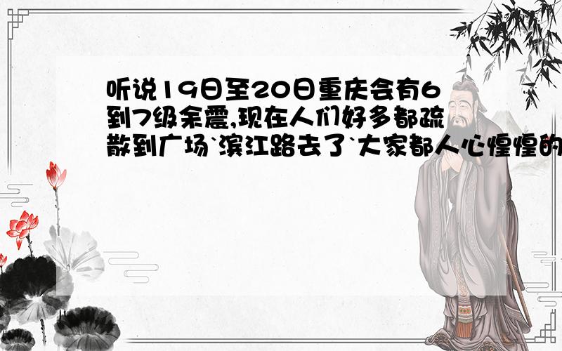 听说19日至20日重庆会有6到7级余震,现在人们好多都疏散到广场`滨江路去了`大家都人心惶惶的`.这个消息确切吗?