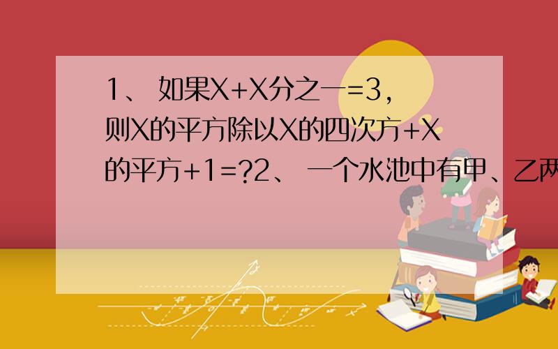 1、 如果X+X分之一=3,则X的平方除以X的四次方+X的平方+1=?2、 一个水池中有甲、乙两个进水管,单独开放甲管注满水比单独开放乙管注满水池少用10小时,若甲管先开放10小时候,乙管也开放,再用6