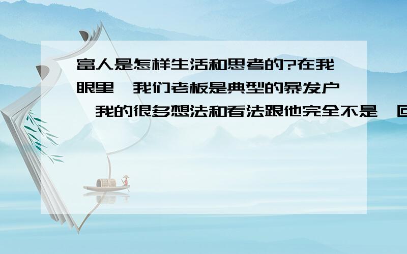 富人是怎样生活和思考的?在我眼里,我们老板是典型的暴发户,我的很多想法和看法跟他完全不是一回事,但是他确实是有钱哪,不得不服.富人他们是怎么思考的,怎么生活的,怎么看问题的,难道