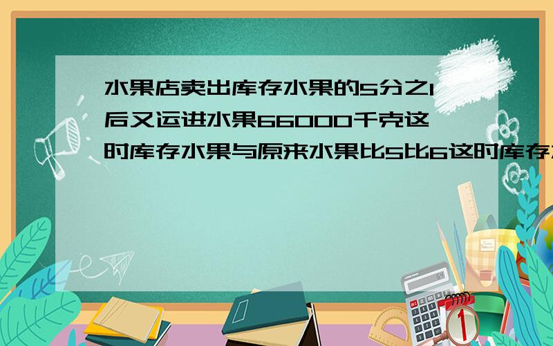 水果店卖出库存水果的5分之1后又运进水果66000千克这时库存水果与原来水果比5比6这时库存水果多少千克